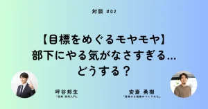 【目標をめぐるモヤモヤ】部下にやる気がなさすぎる…どうする？──安斎勇樹さん×坪谷邦生さん［対談②］